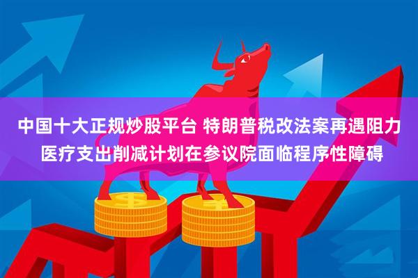 中国十大正规炒股平台 特朗普税改法案再遇阻力 医疗支出削减计划在参议院面临程序性障碍