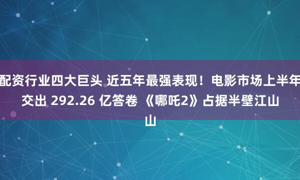 配资行业四大巨头 近五年最强表现！电影市场上半年交出 292.26 亿答卷 《哪吒2》占据半壁江山