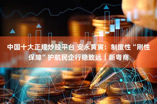 中国十大正规炒股平台 安永黄寅：制度性“刚性保障”护航民企行稳致远｜新粤商