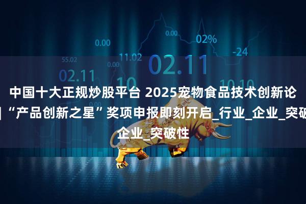 中国十大正规炒股平台 2025宠物食品技术创新论坛 | “产品创新之星”奖项申报即刻开启_行业_企业_突破性