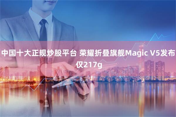 中国十大正规炒股平台 荣耀折叠旗舰Magic V5发布 仅217g