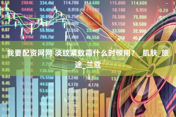我要配资网网 淡纹紧致霜什么时候用？_肌肤_旅途_兰蔻