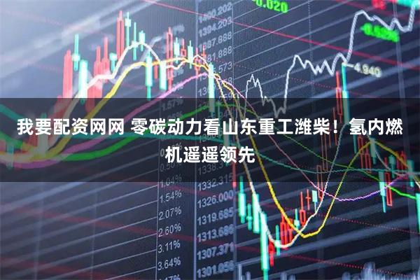 我要配资网网 零碳动力看山东重工潍柴！氢内燃机遥遥领先