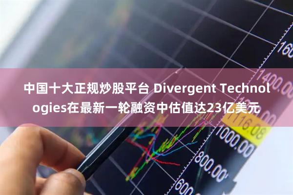 中国十大正规炒股平台 Divergent Technologies在最新一轮融资中估值达23亿美元