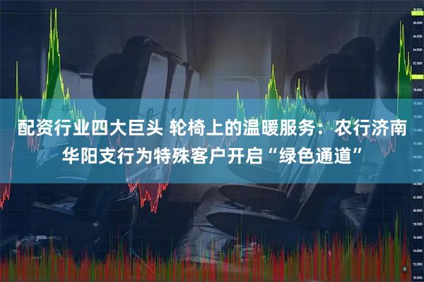 配资行业四大巨头 轮椅上的温暖服务：农行济南华阳支行为特殊客户开启“绿色通道”
