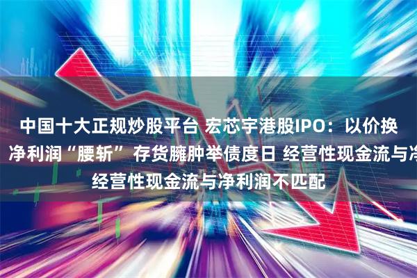 中国十大正规炒股平台 宏芯宇港股IPO：以价换量后毛利率、净利润“腰斩” 存货臃肿举债度日 经营性现金流与净利润不匹配