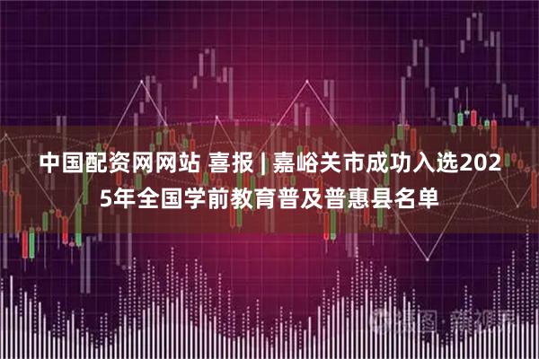 中国配资网网站 喜报 | 嘉峪关市成功入选2025年全国学前教育普及普惠县名单