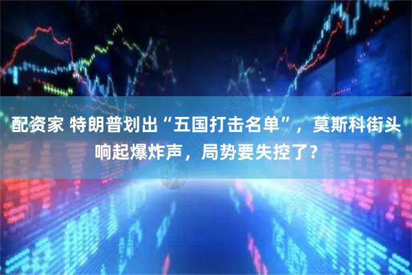 配资家 特朗普划出“五国打击名单”，莫斯科街头响起爆炸声，局势要失控了？