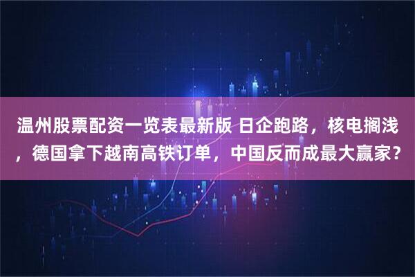 温州股票配资一览表最新版 日企跑路，核电搁浅，德国拿下越南高铁订单，中国反而成最大赢家？