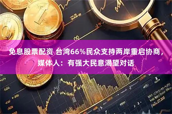 免息股票配资 台湾66%民众支持两岸重启协商，媒体人：有强大民意渴望对话