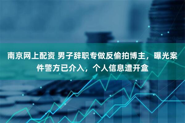 南京网上配资 男子辞职专做反偷拍博主，曝光案件警方已介入，个人信息遭开盒