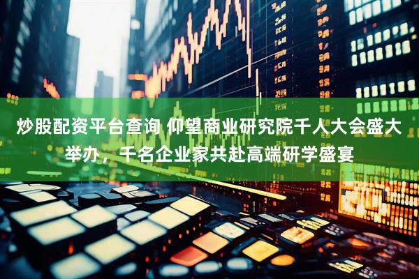 炒股配资平台查询 仰望商业研究院千人大会盛大举办，千名企业家共赴高端研学盛宴