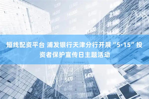 短线配资平台 浦发银行天津分行开展“5·15”投资者保护宣传日主题活动