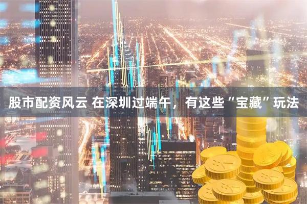 股市配资风云 在深圳过端午，有这些“宝藏”玩法